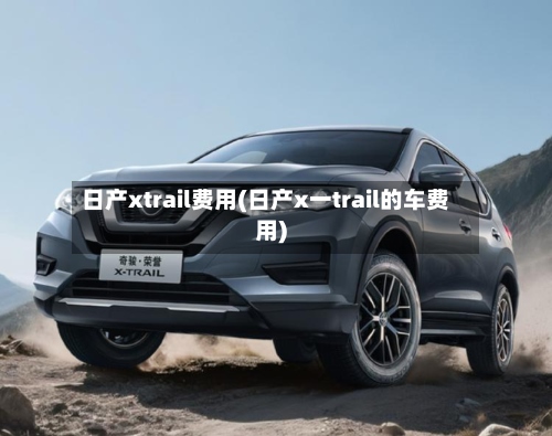 日产xtrail费用(日产x一trail的车费用)