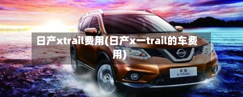 日产xtrail费用(日产x一trail的车费用)-第2张图片