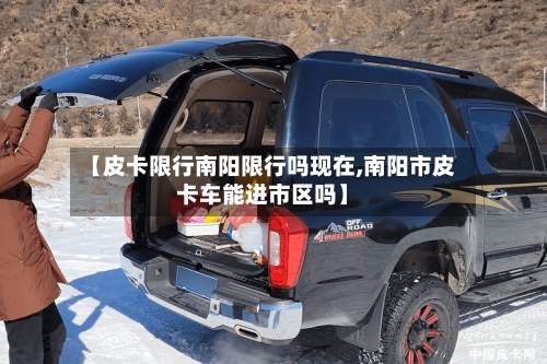 【皮卡限行南阳限行吗现在,南阳市皮卡车能进市区吗】-第2张图片