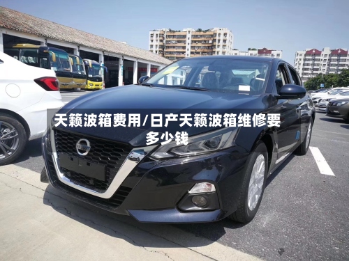 天籁波箱费用/日产天籁波箱维修要多少钱-第3张图片