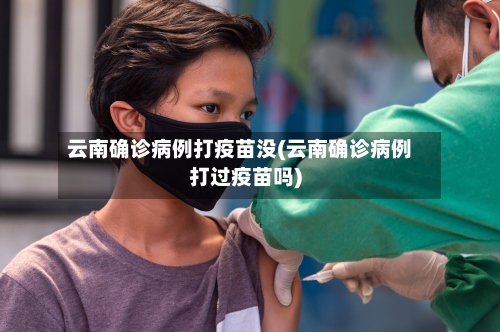 云南确诊病例打疫苗没(云南确诊病例打过疫苗吗)-第2张图片