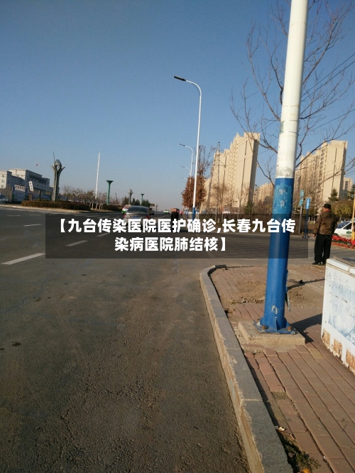 【九台传染医院医护确诊,长春九台传染病医院肺结核】-第2张图片