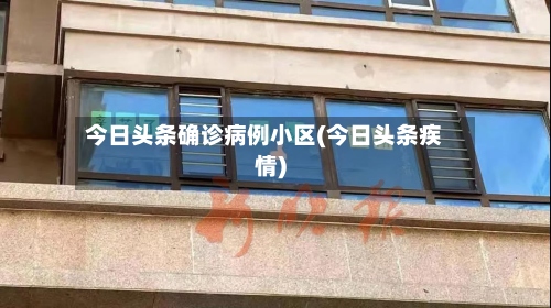 今日头条确诊病例小区(今日头条疾情)-第3张图片