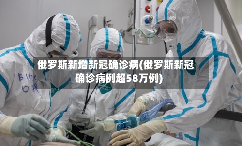 俄罗斯新增新冠确诊病(俄罗斯新冠确诊病例超58万例)