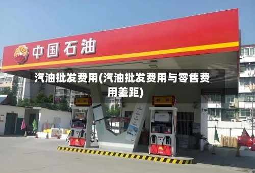 汽油批发费用(汽油批发费用与零售费用差距)