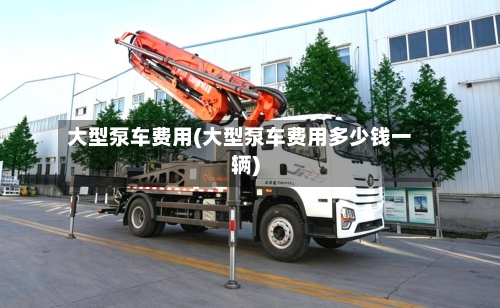 大型泵车费用(大型泵车费用多少钱一辆)
