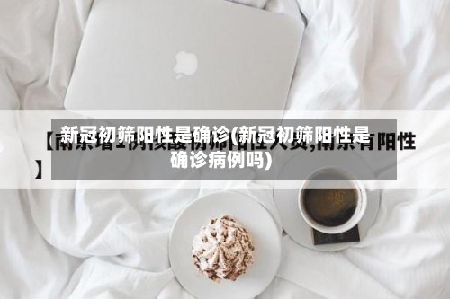 新冠初筛阳性是确诊(新冠初筛阳性是确诊病例吗)