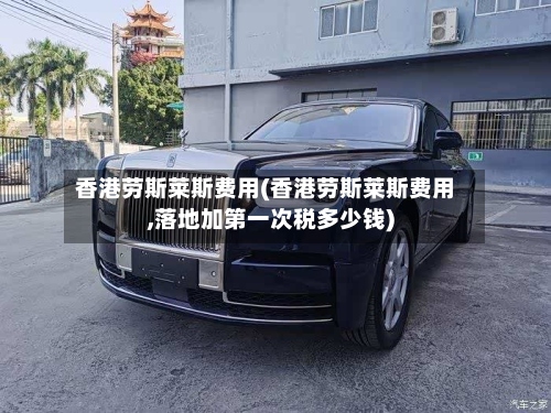 香港劳斯莱斯费用(香港劳斯莱斯费用,落地加第一次税多少钱)-第2张图片