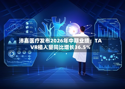 沛嘉医疗发布2026年中期业绩：TAVR植入量同比增长36.5%-第3张图片