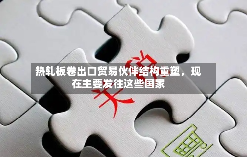 热轧板卷出口贸易伙伴结构重塑，现在主要发往这些国家-第2张图片