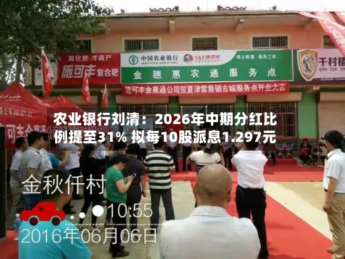 农业银行刘清：2026年中期分红比例提至31% 拟每10股派息1.297元-第2张图片