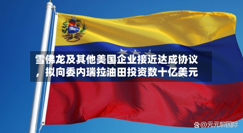 雪佛龙及其他美国企业接近达成协议，拟向委内瑞拉油田投资数十亿美元-第3张图片