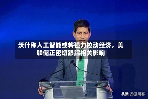 沃什称人工智能或将强力拉动经济，美联储正密切跟踪相关影响