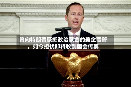 曾向特朗普豪掷政治献金的美企高管	，如今担忧即将收到国会传票-第1张图片