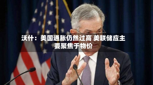沃什：美国通胀仍然过高 美联储应主要聚焦于物价