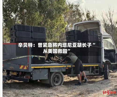 辛贝特：曾紧急将内塔尼亚胡长子“从美国救回”-第2张图片