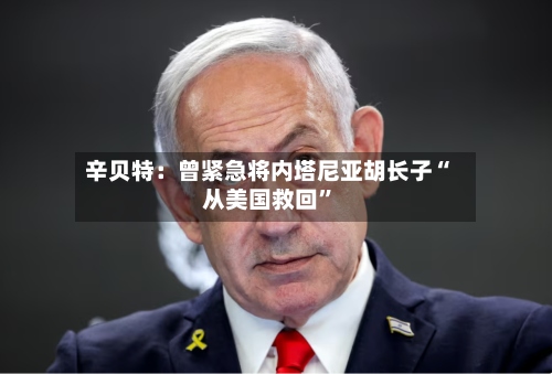 辛贝特：曾紧急将内塔尼亚胡长子“从美国救回”-第1张图片