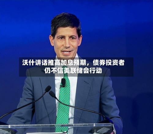 沃什讲话推高加息预期，债券投资者仍不信美联储会行动