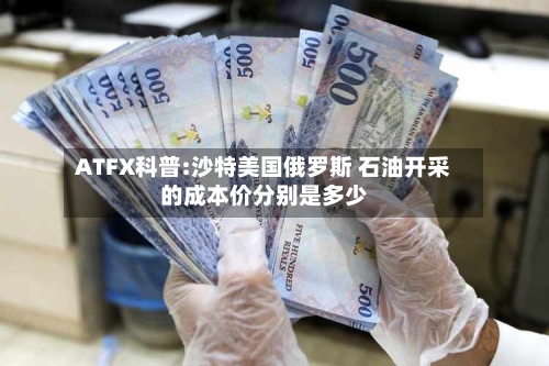 ATFX科普:沙特美国俄罗斯 石油开采的成本价分别是多少
