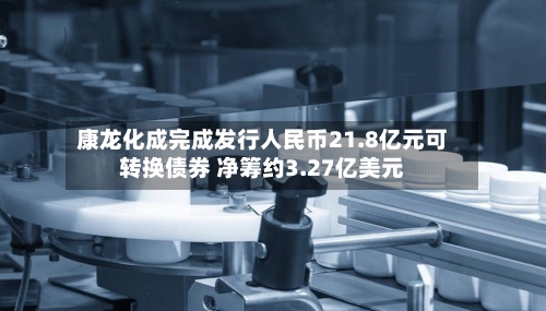 康龙化成完成发行人民币21.8亿元可转换债券 净筹约3.27亿美元-第2张图片