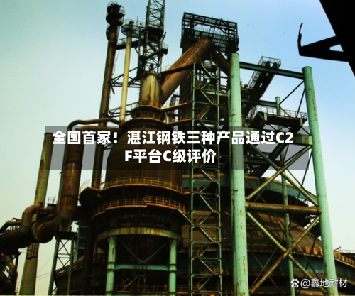 全国首家！湛江钢铁三种产品通过C2F平台C级评价-第2张图片