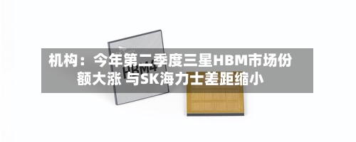 机构：今年第二季度三星HBM市场份额大涨 与SK海力士差距缩小-第3张图片