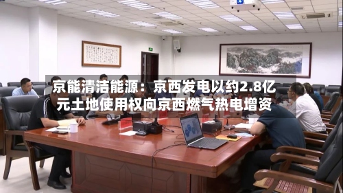 京能清洁能源：京西发电以约2.8亿元土地使用权向京西燃气热电增资-第1张图片