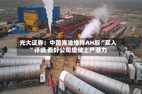 光大证券：中国海油维持AH股“买入	”评级 看好公司增储上产潜力-第1张图片