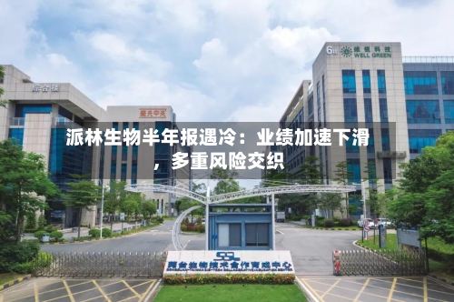派林生物半年报遇冷：业绩加速下滑，多重风险交织