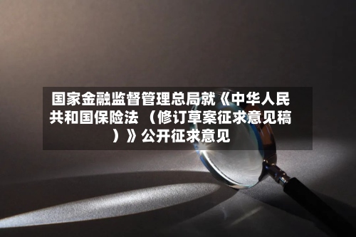 国家金融监督管理总局就《中华人民共和国保险法 (修订草案征求意见稿)》公开征求意见-第3张图片