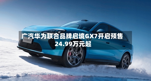 广汽华为联合品牌启境GX7开启预售 24.99万元起