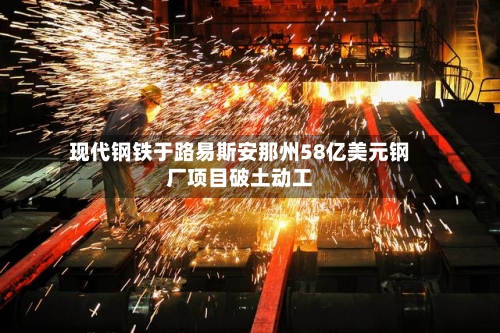 现代钢铁于路易斯安那州58亿美元钢厂项目破土动工-第3张图片