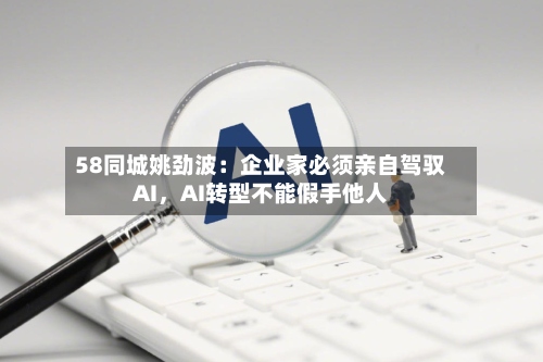 58同城姚劲波：企业家必须亲自驾驭AI，AI转型不能假手他人