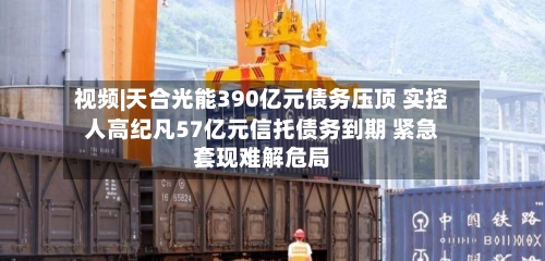 视频|天合光能390亿元债务压顶 实控人高纪凡57亿元信托债务到期 紧急套现难解危局-第2张图片