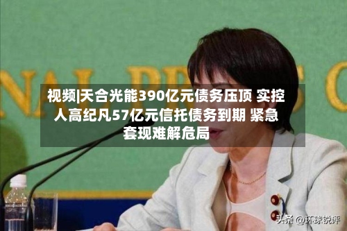 视频|天合光能390亿元债务压顶 实控人高纪凡57亿元信托债务到期 紧急套现难解危局