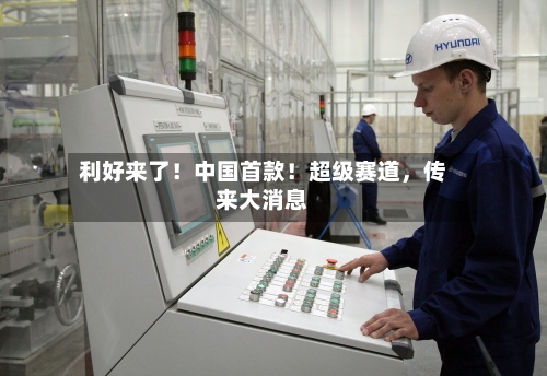 利好来了！中国首款！超级赛道，传来大消息-第3张图片