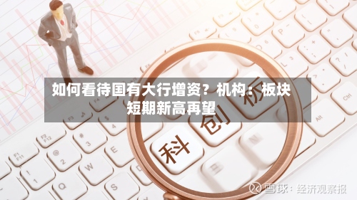 如何看待国有大行增资?机构:板块短期新高再望-第3张图片