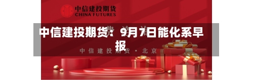 中信建投期货：9月7日能化系早报-第1张图片