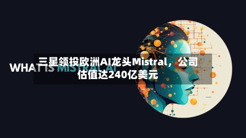 三星领投欧洲AI龙头Mistral，公司估值达240亿美元-第2张图片