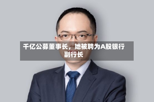 千亿公募董事长	，她被聘为A股银行副行长-第3张图片