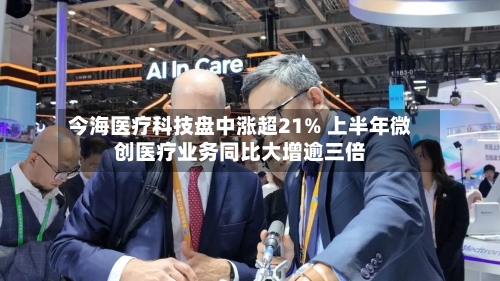 今海医疗科技盘中涨超21% 上半年微创医疗业务同比大增逾三倍-第3张图片